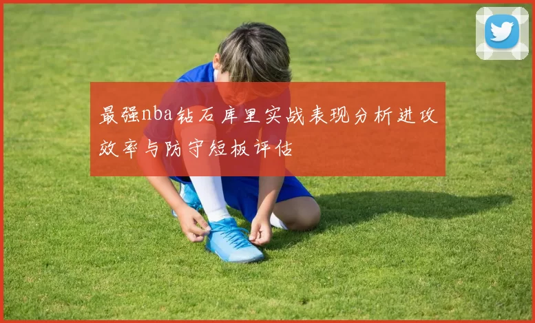 最强nba钻石库里实战表现分析进攻效率与防守短板评估