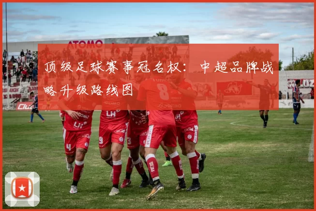 顶级足球赛事冠名权:中超品牌战略升级路线图