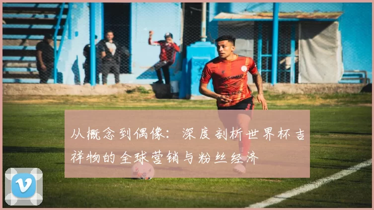 从概念到偶像：深度剖析世界杯吉祥物的全球营销与粉丝经济