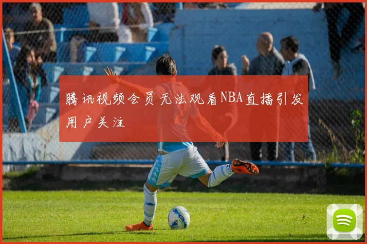 腾讯视频会员无法观看NBA直播引发用户关注