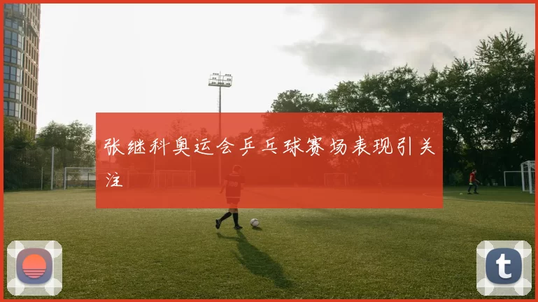 张继科奥运会乒乓球赛场表现引关注