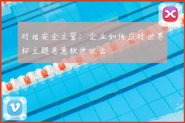 对话安全主管:企业如何应对世界杯主题恶意软件攻击