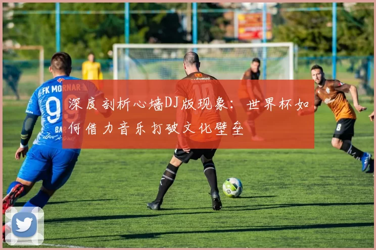 深度剖析心墙DJ版现象:世界杯如何借力音乐打破文化壁垒