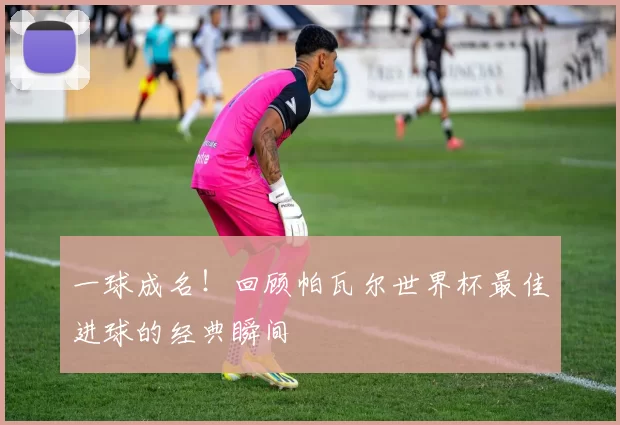 一球成名!回顾帕瓦尔世界杯最佳进球的经典瞬间
