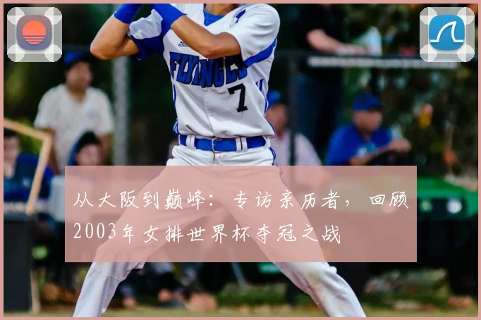 从大阪到巅峰:专访亲历者,回顾2003年女排世界杯夺冠之战