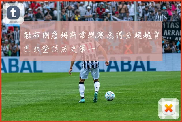 勒布朗詹姆斯常规赛总得分超越贾巴尔登顶历史第一