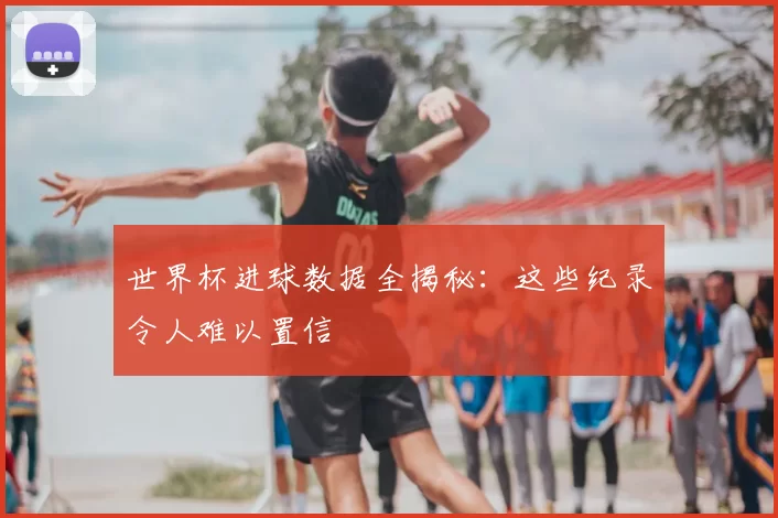 世界杯进球数据全揭秘:这些纪录令人难以置信