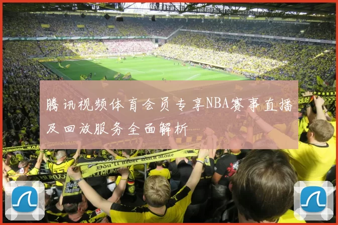 腾讯视频体育会员专享NBA赛事直播及回放服务全面解析