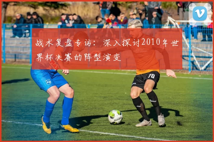 战术复盘专访：深入探讨2010年世界杯决赛的阵型演变