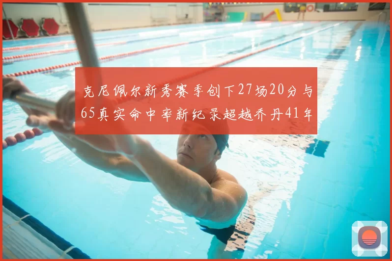克尼佩尔新秀赛季创下27场20分与65真实命中率新纪录超越乔丹41年历史