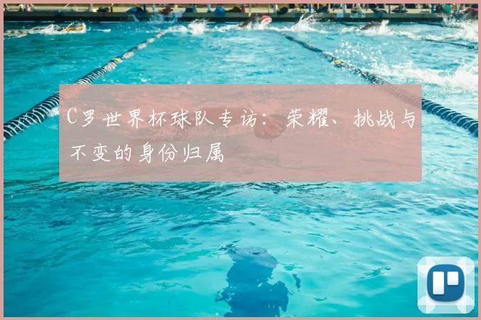 C罗世界杯球队专访:荣耀、挑战与不变的身份归属