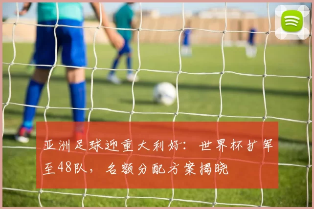 亚洲足球迎重大利好:世界杯扩军至48队,名额分配方案揭晓