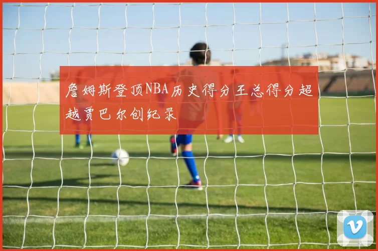 詹姆斯登顶NBA历史得分王总得分超越贾巴尔创纪录