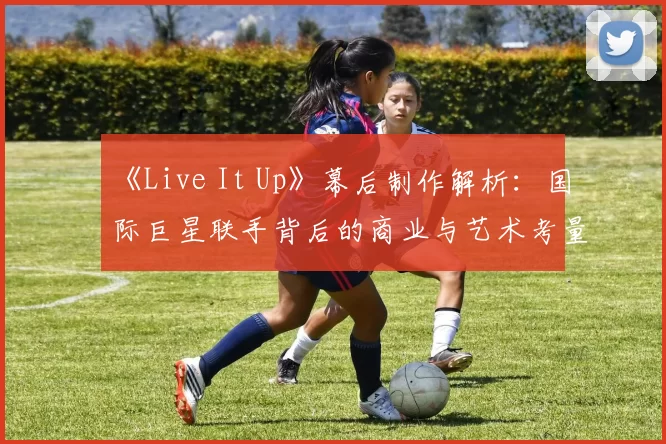 《Live It Up》幕后制作解析：国际巨星联手背后的商业与艺术考量