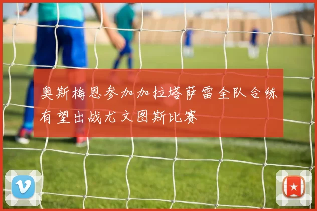 奥斯梅恩参加加拉塔萨雷全队合练有望出战尤文图斯比赛