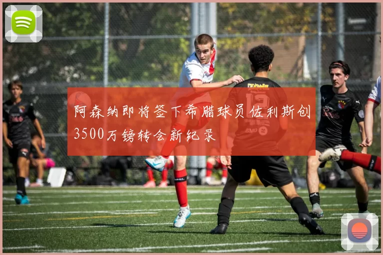 阿森纳即将签下希腊球员佐利斯创3500万镑转会新纪录