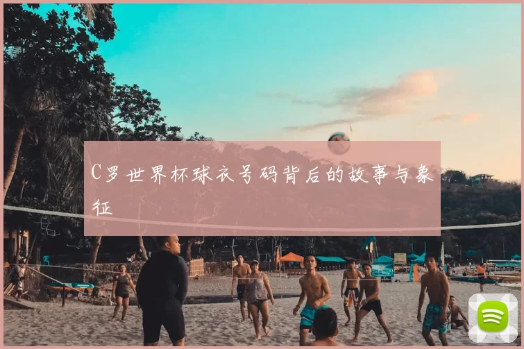 C罗世界杯球衣号码背后的故事与象征