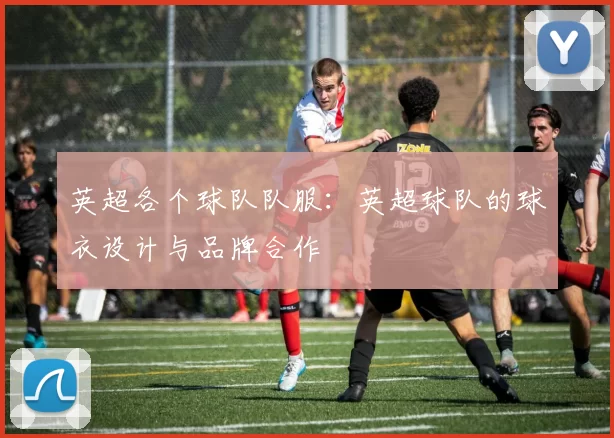 英超各个球队队服：英超球队的球衣设计与品牌合作