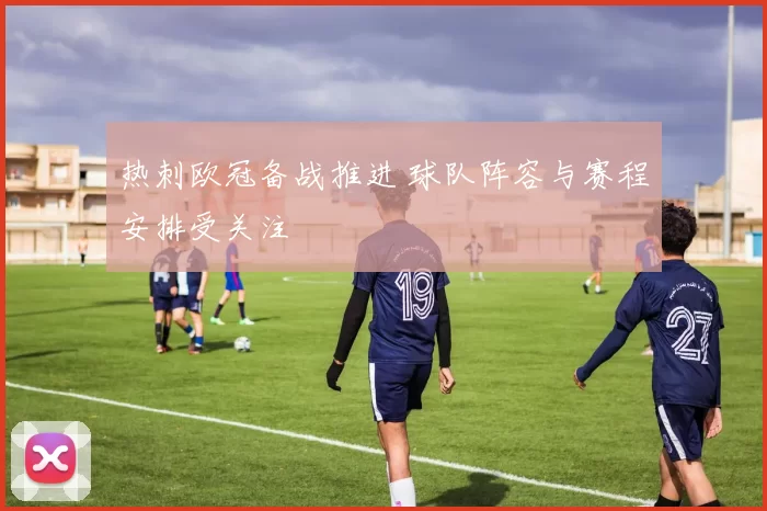 热刺欧冠备战推进 球队阵容与赛程安排受关注