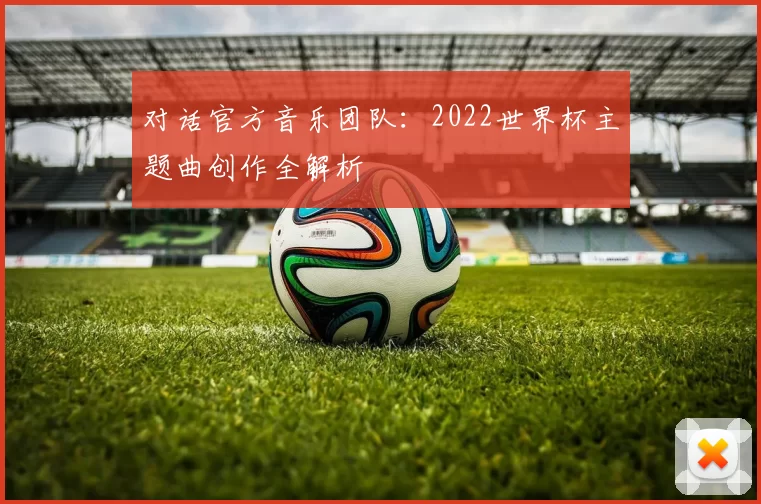 对话官方音乐团队:2022世界杯主题曲创作全解析