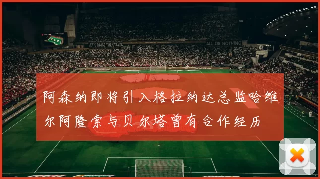 阿森纳即将引入格拉纳达总监哈维尔阿隆索与贝尔塔曾有合作经历