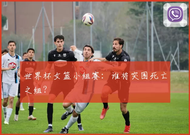 世界杯女篮小组赛：谁将突围死亡之组？