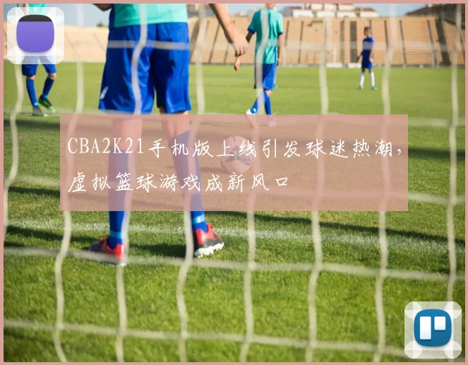 CBA2K21手机版上线引发球迷热潮，虚拟篮球游戏成新风口