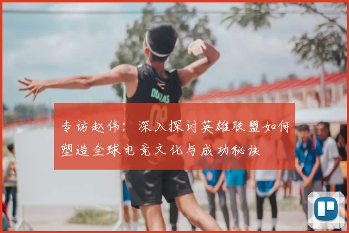 专访赵伟:深入探讨英雄联盟如何塑造全球电竞文化与成功秘诀
