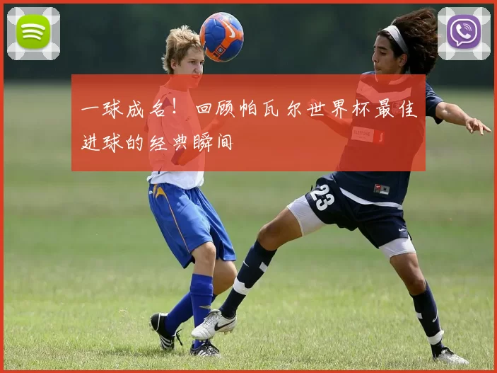 一球成名！回顾帕瓦尔世界杯最佳进球的经典瞬间