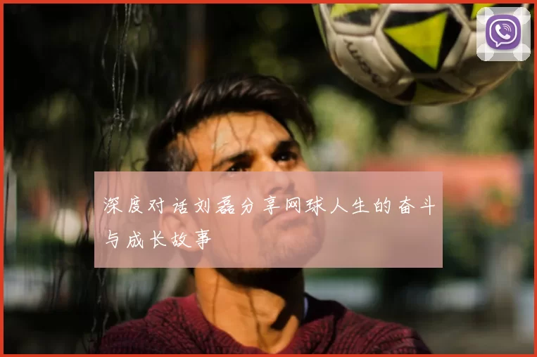 深度对话刘磊分享网球人生的奋斗与成长故事