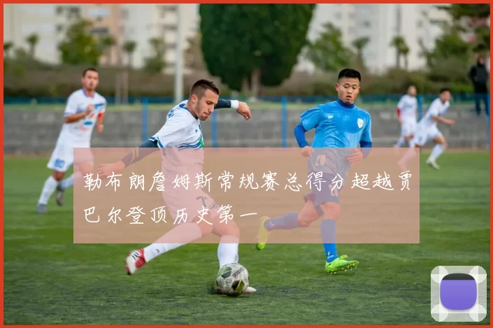 勒布朗詹姆斯常规赛总得分超越贾巴尔登顶历史第一