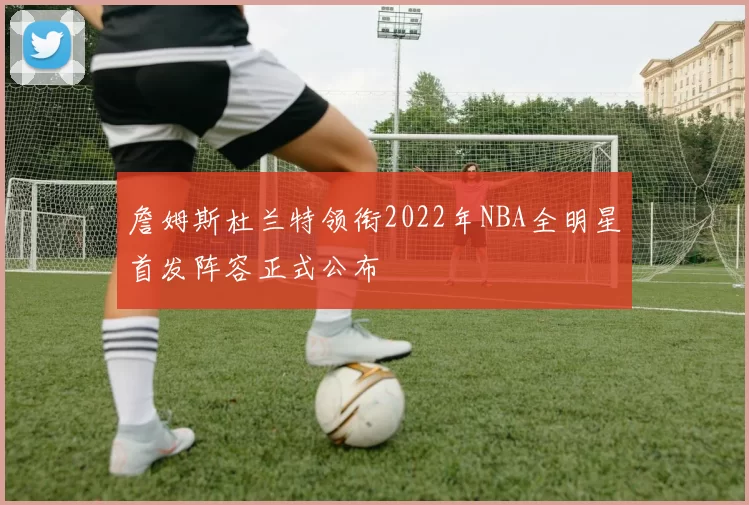 詹姆斯杜兰特领衔2022年NBA全明星首发阵容正式公布