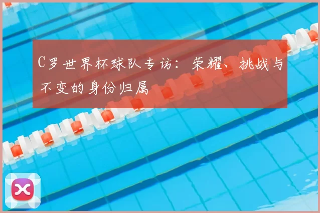 C罗世界杯球队专访:荣耀、挑战与不变的身份归属