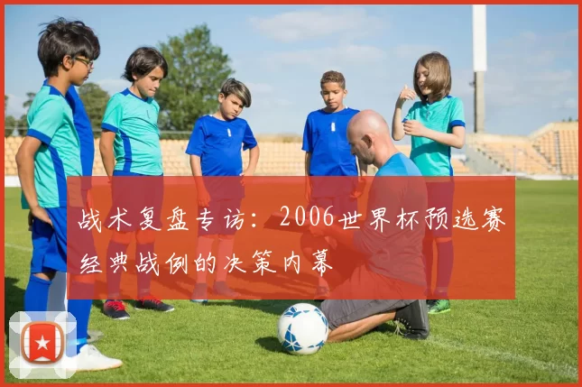 战术复盘专访:2006世界杯预选赛经典战例的决策内幕