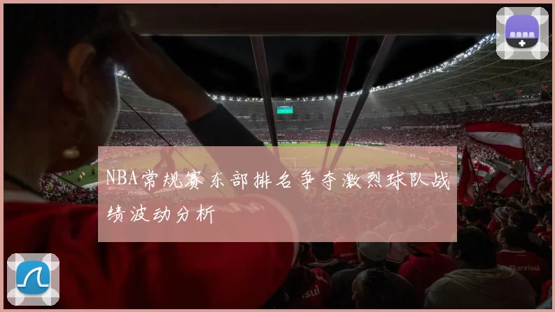 NBA常规赛东部排名争夺激烈球队战绩波动分析