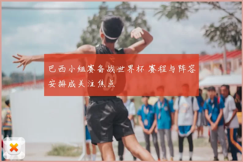 巴西小组赛备战世界杯 赛程与阵容安排成关注焦点