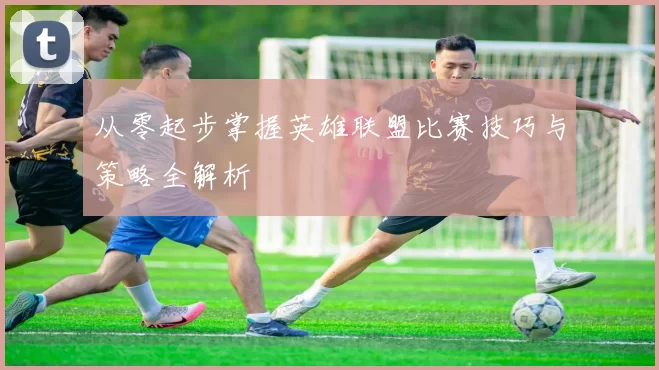 从零起步掌握英雄联盟比赛技巧与策略全解析