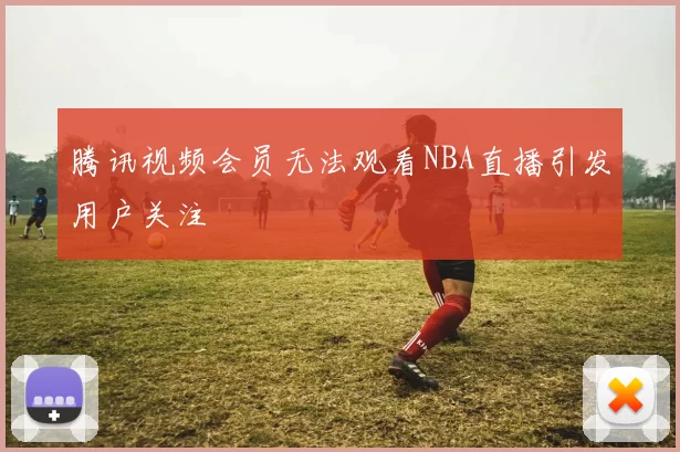 腾讯视频会员无法观看NBA直播引发用户关注