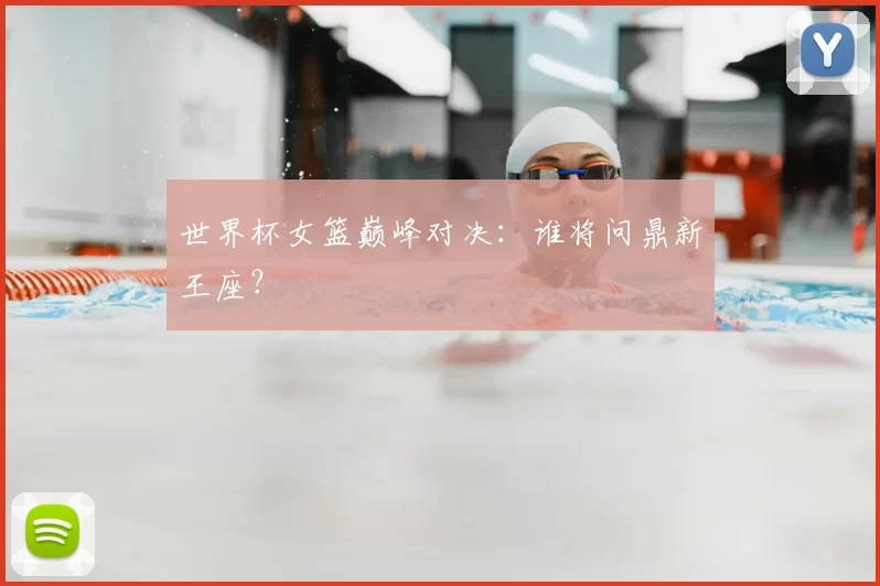 世界杯女篮巅峰对决：谁将问鼎新王座？