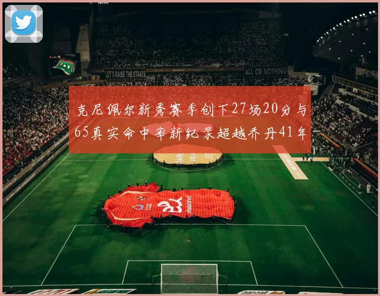 克尼佩尔新秀赛季创下27场20分与65真实命中率新纪录超越乔丹41年历史