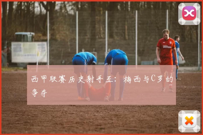 西甲联赛历史射手王：梅西与C罗的争夺