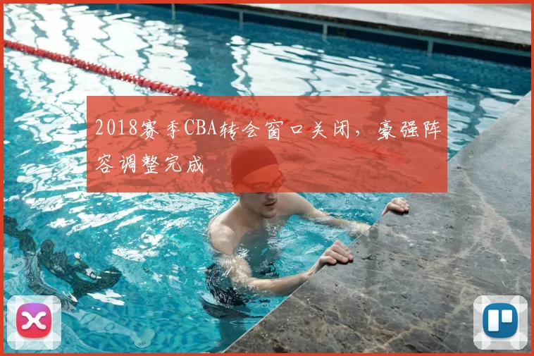 2018赛季CBA转会窗口关闭,豪强阵容调整完成