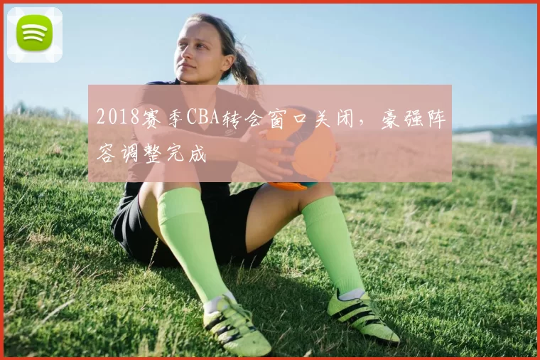 2018赛季CBA转会窗口关闭，豪强阵容调整完成