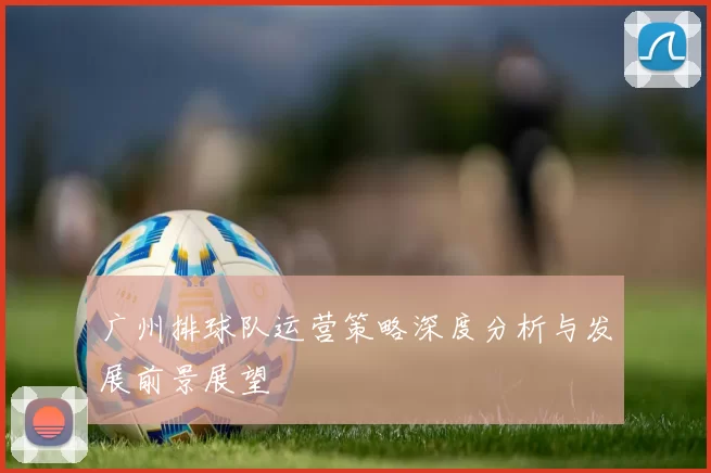广州排球队运营策略深度分析与发展前景展望