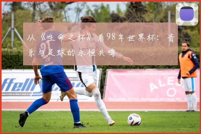从《生命之杯》看98年世界杯:音乐与足球的永恒共鸣