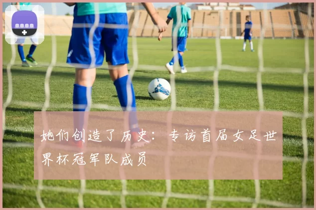 她们创造了历史:专访首届女足世界杯冠军队成员