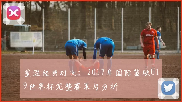 重温经典对决：2017年国际篮联U19世界杯完整赛果与分析
