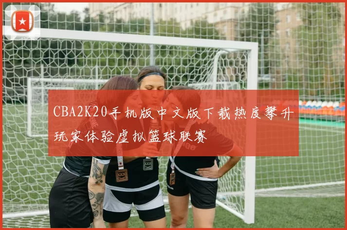 CBA2K20手机版中文版下载热度攀升玩家体验虚拟篮球联赛