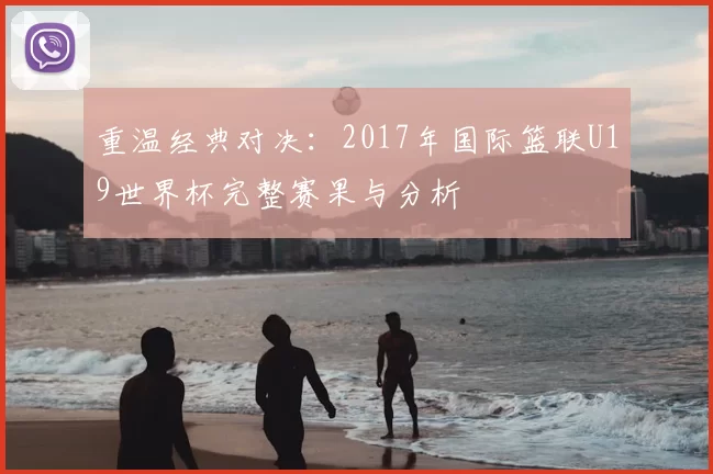 重温经典对决：2017年国际篮联U19世界杯完整赛果与分析