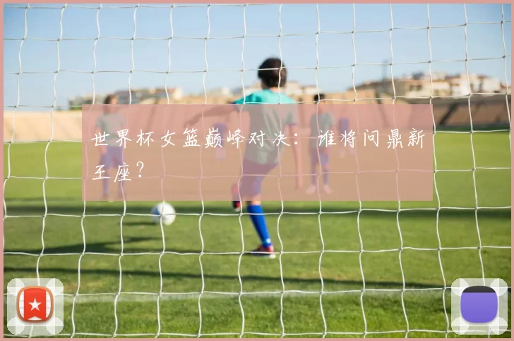 世界杯女篮巅峰对决：谁将问鼎新王座？